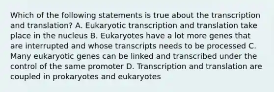 Which of the following statements is true about the transcription and translation? A. Eukaryotic transcription and translation take place in the nucleus B. Eukaryotes have a lot more genes that are interrupted and whose transcripts needs to be processed C. Many eukaryotic genes can be linked and transcribed under the control of the same promoter D. Transcription and translation are coupled in prokaryotes and eukaryotes