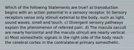 Which of the following Statements are true? a) transduction begins with an action potential in a sensory receptor. b) <a href='https://www.questionai.com/knowledge/kZxhe8RZQ3-sensory-receptors' class='anchor-knowledge'>sensory receptors</a> sense only stimuli external to the body, such as light, sound waves, smell and touch. c) Divergent sensory pathways explain the phenomenon of referred pain. d) The macula sacculi are nearly horizontal and the macula utriculi are nearly vertical. e) Most somesthetic signals in the right side of the body reach the cerebral cortex in the contralateral primary somesthetic.