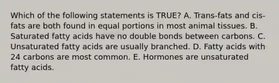 Which of the following statements is TRUE? A. Trans-fats and cis-fats are both found in equal portions in most animal tissues. B. Saturated fatty acids have no double bonds between carbons. C. Unsaturated fatty acids are usually branched. D. Fatty acids with 24 carbons are most common. E. Hormones are unsaturated fatty acids.