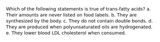 Which of the following statements is true of trans-fatty acids? a. Their amounts are never listed on food labels. b. They are synthesized by the body. c. They do not contain double bonds. d. They are produced when polyunsaturated oils are hydrogenated. e. They lower blood LDL cholesterol when consumed.