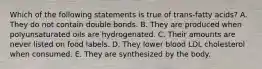 Which of the following statements is true of trans-fatty acids? A. They do not contain double bonds. B. They are produced when polyunsaturated oils are hydrogenated. C. Their amounts are never listed on food labels. D. They lower blood LDL cholesterol when consumed. E. They are synthesized by the body.