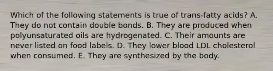 Which of the following statements is true of trans-fatty acids? A. They do not contain double bonds. B. They are produced when polyunsaturated oils are hydrogenated. C. Their amounts are never listed on food labels. D. They lower blood LDL cholesterol when consumed. E. They are synthesized by the body.