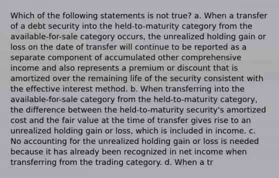 Which of the following statements is not true? a. When a transfer of a debt security into the held-to-maturity category from the available-for-sale category occurs, the unrealized holding gain or loss on the date of transfer will continue to be reported as a separate component of accumulated other comprehensive income and also represents a premium or discount that is amortized over the remaining life of the security consistent with the effective interest method. b. When transferring into the available-for-sale category from the held-to-maturity category, the difference between the held-to-maturity security's amortized cost and the fair value at the time of transfer gives rise to an unrealized holding gain or loss, which is included in income. c. No accounting for the unrealized holding gain or loss is needed because it has already been recognized in net income when transferring from the trading category. d. When a tr