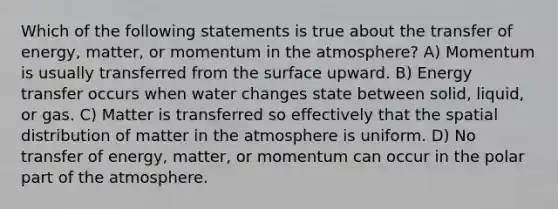 Which of the following statements is true about the transfer of energy, matter, or momentum in the atmosphere? A) Momentum is usually transferred from the surface upward. B) Energy transfer occurs when water changes state between solid, liquid, or gas. C) Matter is transferred so effectively that the spatial distribution of matter in the atmosphere is uniform. D) No transfer of energy, matter, or momentum can occur in the polar part of the atmosphere.