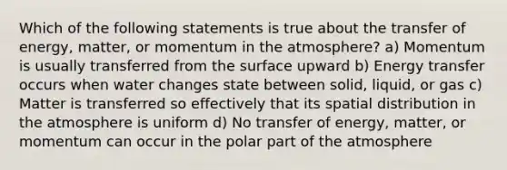 Which of the following statements is true about the transfer of energy, matter, or momentum in the atmosphere? a) Momentum is usually transferred from the surface upward b) Energy transfer occurs when water changes state between solid, liquid, or gas c) Matter is transferred so effectively that its spatial distribution in the atmosphere is uniform d) No transfer of energy, matter, or momentum can occur in the polar part of the atmosphere