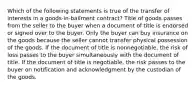 Which of the following statements is true of the transfer of interests in a goods-in-bailment contract? Title of goods passes from the seller to the buyer when a document of title is endorsed or signed over to the buyer. Only the buyer can buy insurance on the goods because the seller cannot transfer physical possession of the goods. If the document of title is nonnegotiable, the risk of loss passes to the buyer simultaneously with the document of title. If the document of title is negotiable, the risk passes to the buyer on notification and acknowledgment by the custodian of the goods.