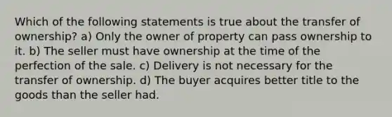 Which of the following statements is true about the transfer of ownership? a) Only the owner of property can pass ownership to it. b) The seller must have ownership at the time of the perfection of the sale. c) Delivery is not necessary for the transfer of ownership. d) The buyer acquires better title to the goods than the seller had.