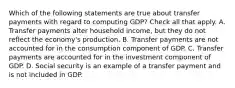 Which of the following statements are true about transfer payments with regard to computing GDP? Check all that apply. A. Transfer payments alter household income, but they do not reflect the economy's production. B. Transfer payments are not accounted for in the consumption component of GDP. C. Transfer payments are accounted for in the investment component of GDP. D. Social security is an example of a transfer payment and is not included in GDP.