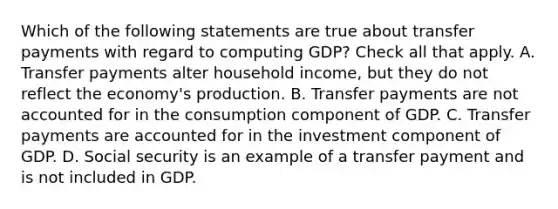 Which of the following statements are true about transfer payments with regard to computing GDP? Check all that apply. A. Transfer payments alter household income, but they do not reflect the economy's production. B. Transfer payments are not accounted for in the consumption component of GDP. C. Transfer payments are accounted for in the investment component of GDP. D. Social security is an example of a transfer payment and is not included in GDP.