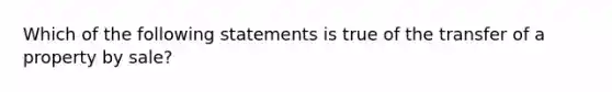 Which of the following statements is true of the transfer of a property by sale?