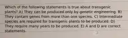 Which of the following statements is true about transgenic plants? A) They can be produced only by genetic engineering. B) They contain genes from more than one species. C) Intermediate species are required for transgenic plants to be produced. D) They require many years to be produced. E) A and D are correct statements.