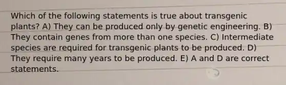 Which of the following statements is true about transgenic plants? A) They can be produced only by genetic engineering. B) They contain genes from more than one species. C) Intermediate species are required for transgenic plants to be produced. D) They require many years to be produced. E) A and D are correct statements.