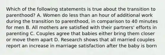 Which of the following statements is true about the transition to parenthood? A. Women do less than an hour of additional work during the transition to parenthood, in comparison to 40 minutes for men B. All mothers are satisfied with their partners' efforts in parenting C. Couples agree that babies either bring them closer or move them apart D. Research shows that all married couples report an increase in marriage satisfaction after the baby is born