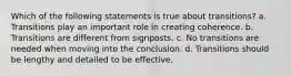 Which of the following statements is true about transitions? a. Transitions play an important role in creating coherence. b. Transitions are different from signposts. c. No transitions are needed when moving into the conclusion. d. Transitions should be lengthy and detailed to be effective.