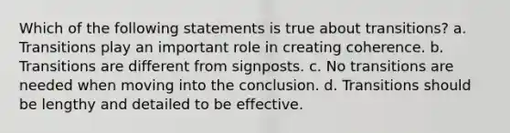 Which of the following statements is true about transitions? a. Transitions play an important role in creating coherence. b. Transitions are different from signposts. c. No transitions are needed when moving into the conclusion. d. Transitions should be lengthy and detailed to be effective.