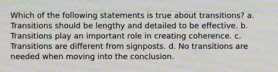 Which of the following statements is true about transitions? a. Transitions should be lengthy and detailed to be effective. b. Transitions play an important role in creating coherence. c. Transitions are different from signposts. d. No transitions are needed when moving into the conclusion.