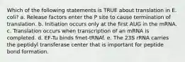 Which of the following statements is TRUE about translation in E. coli? a. Release factors enter the P site to cause termination of translation. b. Initiation occurs only at the first AUG in the mRNA. c. Translation occurs when transcription of an mRNA is completed. d. EF-Tu binds fmet-tRNAf. e. The 23S rRNA carries the peptidyl transferase center that is important for peptide bond formation.