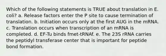 Which of the following statements is TRUE about translation in E. coli? a. Release factors enter the P site to cause termination of translation. b. Initiation occurs only at the first AUG in the mRNA. c. Translation occurs when transcription of an mRNA is completed. d. EF-Tu binds fmet-tRNAf. e. The 23S rRNA carries the peptidyl transferase center that is important for peptide bond formation.