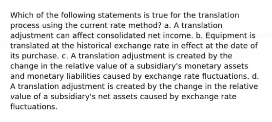 Which of the following statements is true for the translation process using the current rate method? a. A translation adjustment can affect consolidated net income. b. Equipment is translated at the historical exchange rate in effect at the date of its purchase. c. A translation adjustment is created by the change in the relative value of a subsidiary's monetary assets and monetary liabilities caused by exchange rate fluctuations. d. A translation adjustment is created by the change in the relative value of a subsidiary's net assets caused by exchange rate fluctuations.