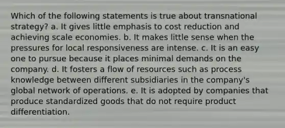 Which of the following statements is true about transnational strategy? a. It gives little emphasis to cost reduction and achieving scale economies. b. It makes little sense when the pressures for local responsiveness are intense. c. It is an easy one to pursue because it places minimal demands on the company. d. It fosters a flow of resources such as process knowledge between different subsidiaries in the company's global network of operations. e. It is adopted by companies that produce standardized goods that do not require product differentiation.