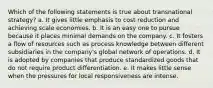 Which of the following statements is true about transnational strategy? a. It gives little emphasis to cost reduction and achieving scale economies. b. It is an easy one to pursue because it places minimal demands on the company. c. It fosters a flow of resources such as process knowledge between different subsidiaries in the company's global network of operations. d. It is adopted by companies that produce standardized goods that do not require product differentiation. e. It makes little sense when the pressures for local responsiveness are intense.