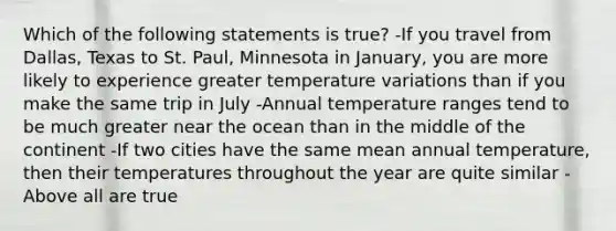 Which of the following statements is true? -If you travel from Dallas, Texas to St. Paul, Minnesota in January, you are more likely to experience greater temperature variations than if you make the same trip in July -Annual temperature ranges tend to be much greater near the ocean than in the middle of the continent -If two cities have the same mean annual temperature, then their temperatures throughout the year are quite similar -Above all are true