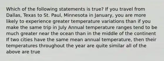 Which of the following statements is true? If you travel from Dallas, Texas to St. Paul, Minnesota in January, you are more likely to experience greater temperature variations than if you make the same trip in July Annual temperature ranges tend to be much greater near the ocean than in the middle of the continent If two cities have the same mean annual temperature, then their temperatures throughout the year are quite similar all of the above are true