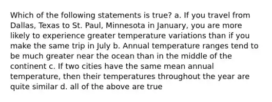 Which of the following statements is true? a. If you travel from Dallas, Texas to St. Paul, Minnesota in January, you are more likely to experience greater temperature variations than if you make the same trip in July b. Annual temperature ranges tend to be much greater near the ocean than in the middle of the continent c. If two cities have the same mean annual temperature, then their temperatures throughout the year are quite similar d. all of the above are true