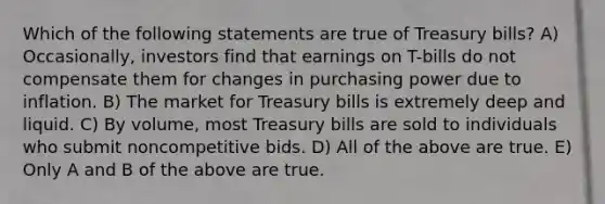 Which of the following statements are true of Treasury bills? A) Occasionally, investors find that earnings on T-bills do not compensate them for changes in purchasing power due to inflation. B) The market for Treasury bills is extremely deep and liquid. C) By volume, most Treasury bills are sold to individuals who submit noncompetitive bids. D) All of the above are true. E) Only A and B of the above are true.