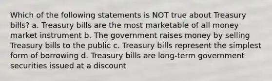 Which of the following statements is NOT true about Treasury bills? a. Treasury bills are the most marketable of all money market instrument b. The government raises money by selling Treasury bills to the public c. Treasury bills represent the simplest form of borrowing d. Treasury bills are long-term government securities issued at a discount