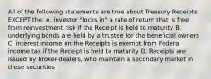 All of the following statements are true about Treasury Receipts EXCEPT the: A. investor "locks in" a rate of return that is free from reinvestment risk if the Receipt is held to maturity B. underlying bonds are held by a trustee for the beneficial owners C. interest income on the Receipts is exempt from Federal income tax if the Receipt is held to maturity D. Receipts are issued by broker-dealers, who maintain a secondary market in these securities