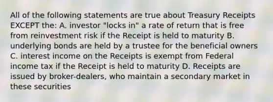 All of the following statements are true about Treasury Receipts EXCEPT the: A. investor "locks in" a rate of return that is free from reinvestment risk if the Receipt is held to maturity B. underlying bonds are held by a trustee for the beneficial owners C. interest income on the Receipts is exempt from Federal income tax if the Receipt is held to maturity D. Receipts are issued by broker-dealers, who maintain a secondary market in these securities