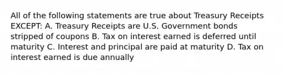 All of the following statements are true about Treasury Receipts EXCEPT: A. Treasury Receipts are U.S. Government bonds stripped of coupons B. Tax on interest earned is deferred until maturity C. Interest and principal are paid at maturity D. Tax on interest earned is due annually