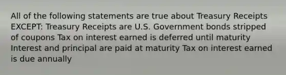 All of the following statements are true about Treasury Receipts EXCEPT: Treasury Receipts are U.S. Government bonds stripped of coupons Tax on interest earned is deferred until maturity Interest and principal are paid at maturity Tax on interest earned is due annually