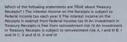 Which of the following statements are TRUE about Treasury Receipts? I The interest income on the Receipts is subject to Federal income tax each year II The interest income on the Receipts is exempt from Federal income tax III An investment in Treasury Receipts is free from reinvestment risk IV An investment in Treasury Receipts is subject to reinvestment risk A. I and III B. I and IV C. II and III D. II and IV