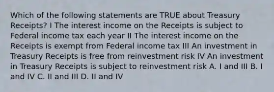 Which of the following statements are TRUE about Treasury Receipts? I The interest income on the Receipts is subject to Federal income tax each year II The interest income on the Receipts is exempt from Federal income tax III An investment in Treasury Receipts is free from reinvestment risk IV An investment in Treasury Receipts is subject to reinvestment risk A. I and III B. I and IV C. II and III D. II and IV