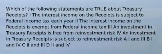 Which of the following statements are TRUE about Treasury Receipts? I The interest income on the Receipts is subject to Federal income tax each year II The interest income on the Receipts is exempt from Federal income tax III An investment in Treasury Receipts is free from reinvestment risk IV An investment in Treasury Receipts is subject to reinvestment risk A I and III B I and IV C II and III D II and IV