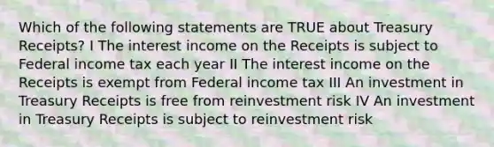 Which of the following statements are TRUE about Treasury Receipts? I The interest income on the Receipts is subject to Federal income tax each year II The interest income on the Receipts is exempt from Federal income tax III An investment in Treasury Receipts is free from reinvestment risk IV An investment in Treasury Receipts is subject to reinvestment risk