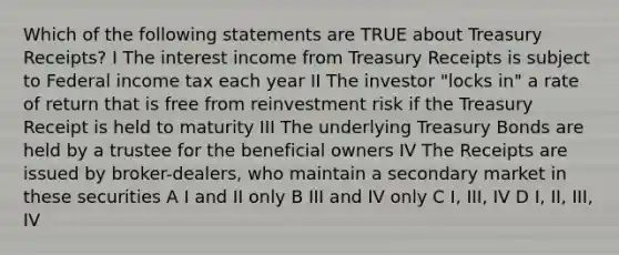 Which of the following statements are TRUE about Treasury Receipts? I The interest income from Treasury Receipts is subject to Federal income tax each year II The investor "locks in" a rate of return that is free from reinvestment risk if the Treasury Receipt is held to maturity III The underlying Treasury Bonds are held by a trustee for the beneficial owners IV The Receipts are issued by broker-dealers, who maintain a secondary market in these securities A I and II only B III and IV only C I, III, IV D I, II, III, IV