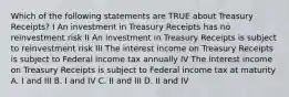 Which of the following statements are TRUE about Treasury Receipts? I An investment in Treasury Receipts has no reinvestment risk II An investment in Treasury Receipts is subject to reinvestment risk III The interest income on Treasury Receipts is subject to Federal income tax annually IV The interest income on Treasury Receipts is subject to Federal income tax at maturity A. I and III B. I and IV C. II and III D. II and IV