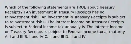 Which of the following statements are TRUE about Treasury Receipts? I An investment in Treasury Receipts has no reinvestment risk II An investment in Treasury Receipts is subject to reinvestment risk III The interest income on Treasury Receipts is subject to Federal income tax annually IV The interest income on Treasury Receipts is subject to Federal income tax at maturity A. I and III B. I and IV C. II and III D. II and IV