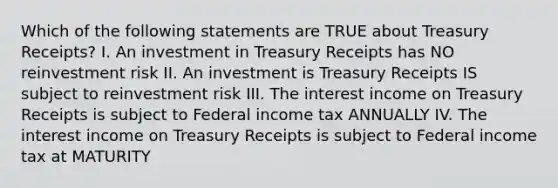 Which of the following statements are TRUE about Treasury Receipts? I. An investment in Treasury Receipts has NO reinvestment risk II. An investment is Treasury Receipts IS subject to reinvestment risk III. The interest income on Treasury Receipts is subject to Federal income tax ANNUALLY IV. The interest income on Treasury Receipts is subject to Federal income tax at MATURITY