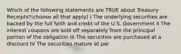 Which of the following statements are TRUE about Treasury Receipts?(choose all that apply) I The underlying securities are backed by the full faith and credit of the U.S. Government II The interest coupons are sold off separately from the principal portion of the obligation III The securities are purchased at a discount IV The securities mature at par