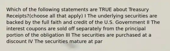 Which of the following statements are TRUE about Treasury Receipts?(choose all that apply) I The underlying securities are backed by the full faith and credit of the U.S. Government II The interest coupons are sold off separately from the principal portion of the obligation III The securities are purchased at a discount IV The securities mature at par