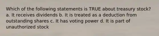 Which of the following statements is TRUE about treasury stock? a. It receives dividends b. It is treated as a deduction from outstanding shares c. It has voting power d. It is part of unauthorized stock