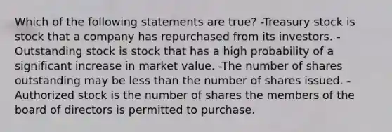 Which of the following statements are true? -Treasury stock is stock that a company has repurchased from its investors. -Outstanding stock is stock that has a high probability of a significant increase in market value. -The number of shares outstanding may be less than the number of shares issued. -Authorized stock is the number of shares the members of the board of directors is permitted to purchase.