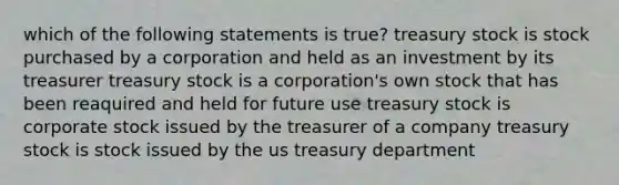 which of the following statements is true? treasury stock is stock purchased by a corporation and held as an investment by its treasurer treasury stock is a corporation's own stock that has been reaquired and held for future use treasury stock is corporate stock issued by the treasurer of a company treasury stock is stock issued by the us treasury department