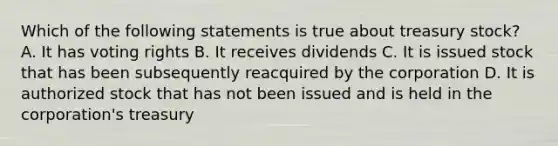 Which of the following statements is true about treasury stock? A. It has voting rights B. It receives dividends C. It is issued stock that has been subsequently reacquired by the corporation D. It is authorized stock that has not been issued and is held in the corporation's treasury