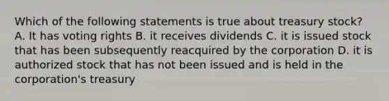 Which of the following statements is true about treasury stock? A. It has voting rights B. it receives dividends C. it is issued stock that has been subsequently reacquired by the corporation D. it is authorized stock that has not been issued and is held in the corporation's treasury