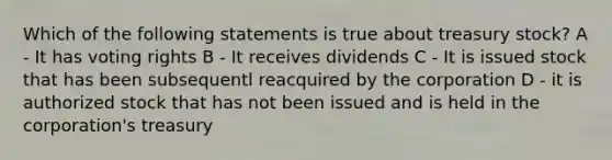 Which of the following statements is true about treasury stock? A - It has voting rights B - It receives dividends C - It is issued stock that has been subsequentl reacquired by the corporation D - it is authorized stock that has not been issued and is held in the corporation's treasury